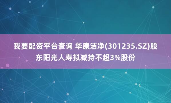 我要配资平台查询 华康洁净(301235.SZ)股东阳光人寿拟减持不超3%股份
