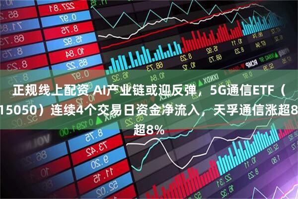 正规线上配资 AI产业链或迎反弹，5G通信ETF（515050）连续4个交易日资金净流入，天孚通信涨超8%