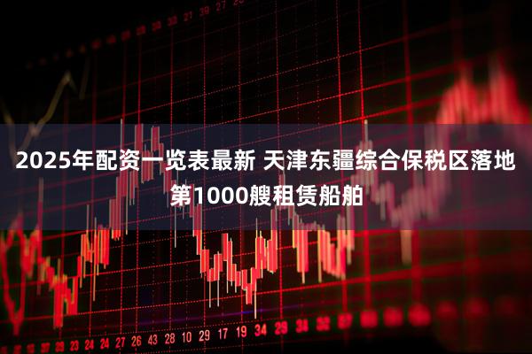 2025年配资一览表最新 天津东疆综合保税区落地第1000艘租赁船舶