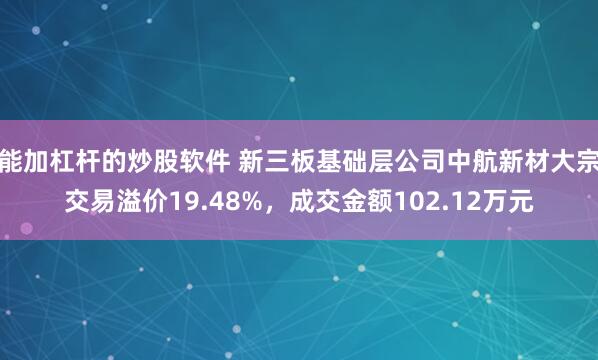 能加杠杆的炒股软件 新三板基础层公司中航新材大宗交易溢价19.48%，成交金额102.12万元