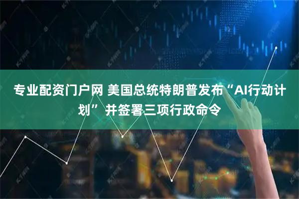 专业配资门户网 美国总统特朗普发布“AI行动计划” 并签署三项行政命令