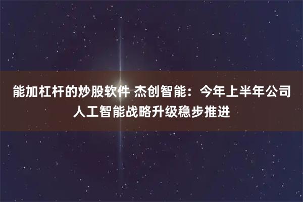 能加杠杆的炒股软件 杰创智能：今年上半年公司人工智能战略升级稳步推进