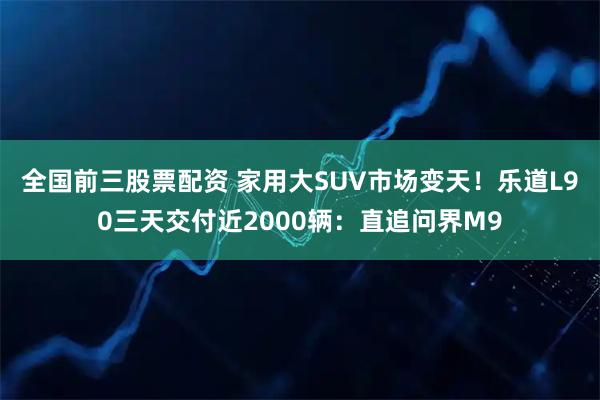 全国前三股票配资 家用大SUV市场变天!乐道L90三天交付近2000辆:直追问界M9