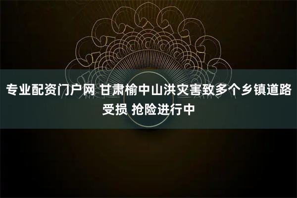 专业配资门户网 甘肃榆中山洪灾害致多个乡镇道路受损 抢险进行中
