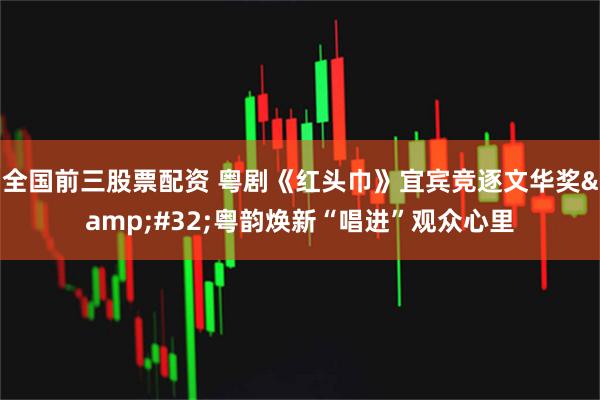 全国前三股票配资 粤剧《红头巾》宜宾竞逐文华奖 粤韵焕新“唱进”观众心里