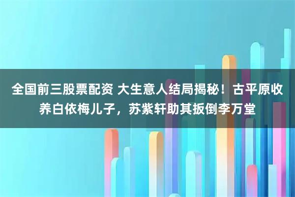 全国前三股票配资 大生意人结局揭秘！古平原收养白依梅儿子，苏紫轩助其扳倒李万堂