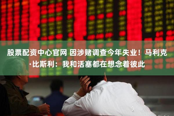 股票配资中心官网 因涉赌调查今年失业！马利克·比斯利：我和活塞都在想念着彼此